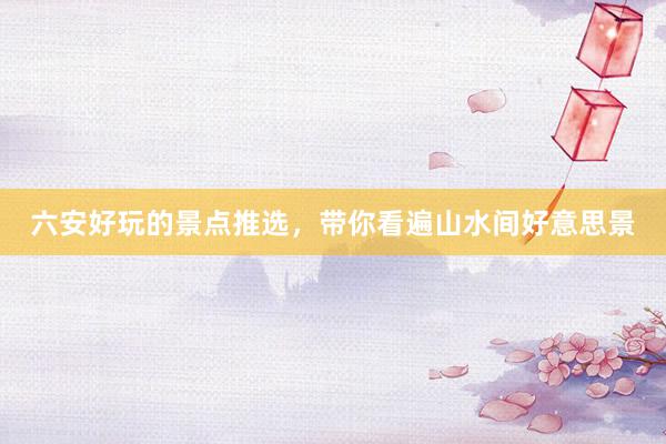 六安好玩的景点推选，带你看遍山水间好意思景