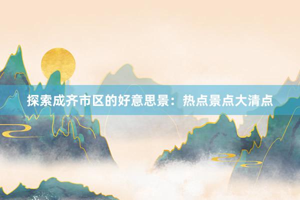 探索成齐市区的好意思景：热点景点大清点
