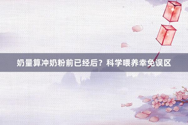 奶量算冲奶粉前已经后？科学喂养幸免误区